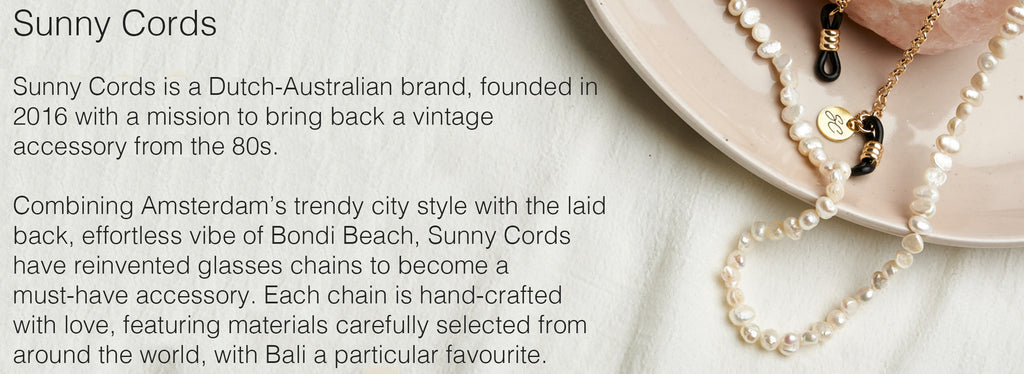 Sunny Cords is a Dutch-Australian brand, founded in 2016 with a mission to bring back a vintage accessory from the 80s.   Combining Amsterdam’s trendy city style with the laid back, effortless vibe of Bondi Beach, Sunny Cords have reinvented glasses chains to become a must-have accessory. Each chain is hand-crafted with love, featuring materials carefully selected from around the world, with Bali a particular favourite.