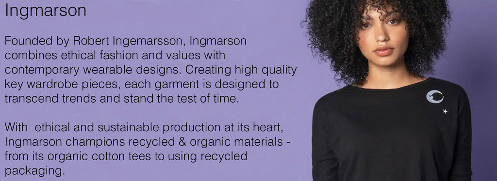 Ingmarson   Founded by Robert Ingemarsson, Ingmarson combines ethical fashion and values with contemporary wearable designs. Creating high quality key wardrobe pieces, each garment is designed to transcend trends and stand the test of time.   With  ethical and sustainable production at its heart, Ingmarson champions recycled & organic materials - from its organic cotton tees to using recycled packaging.  