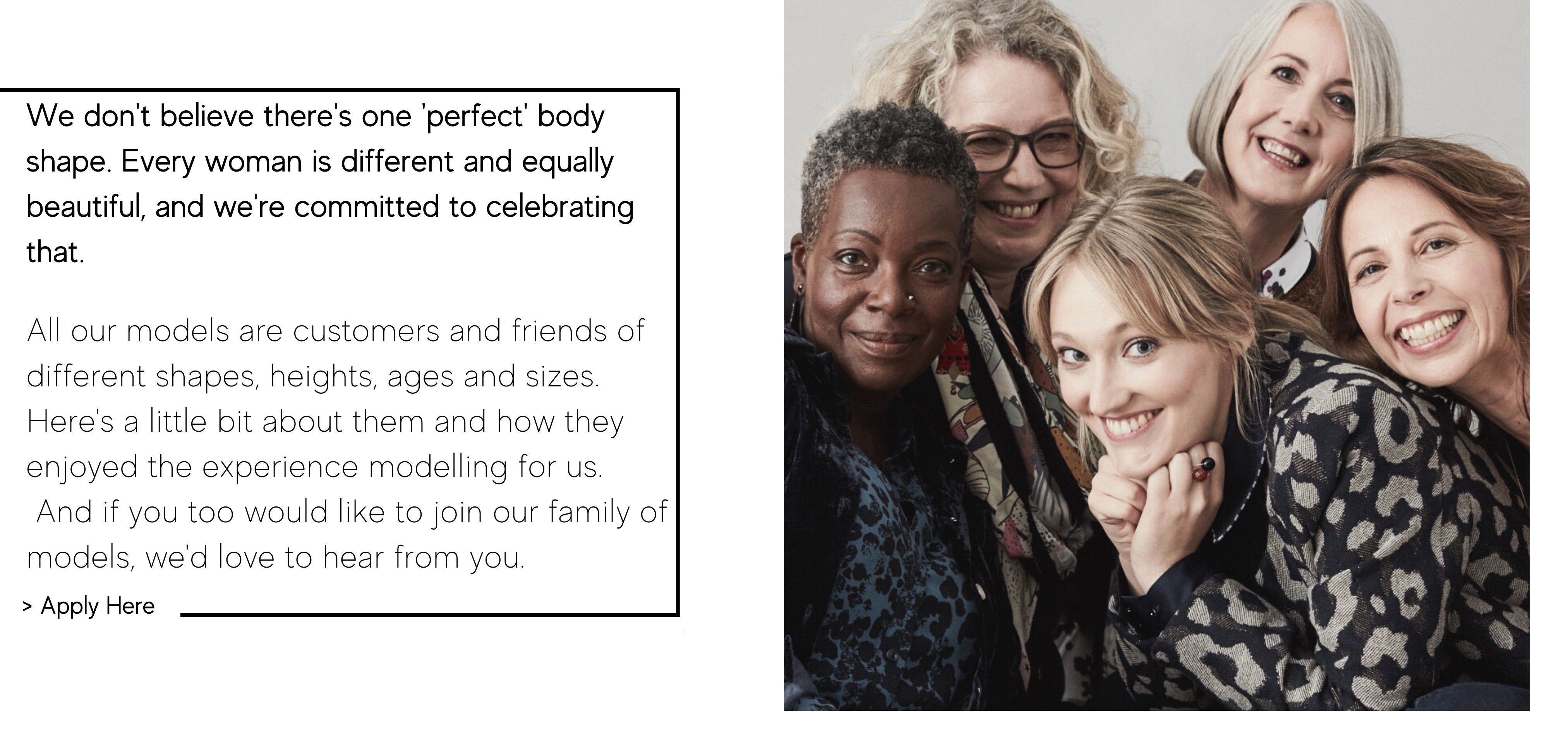 We don't believe there's one 'perfect' body shape. Every woman is different and equally beautiful, and we're committed to celebrating that.   All our models are customers and friends of different shapes, heights, ages and sizes.  Here's a little bit about them and how they enjoyed the experience modelling for us.  And if you too would like to join our family of models, we'd love to hear from you. 
