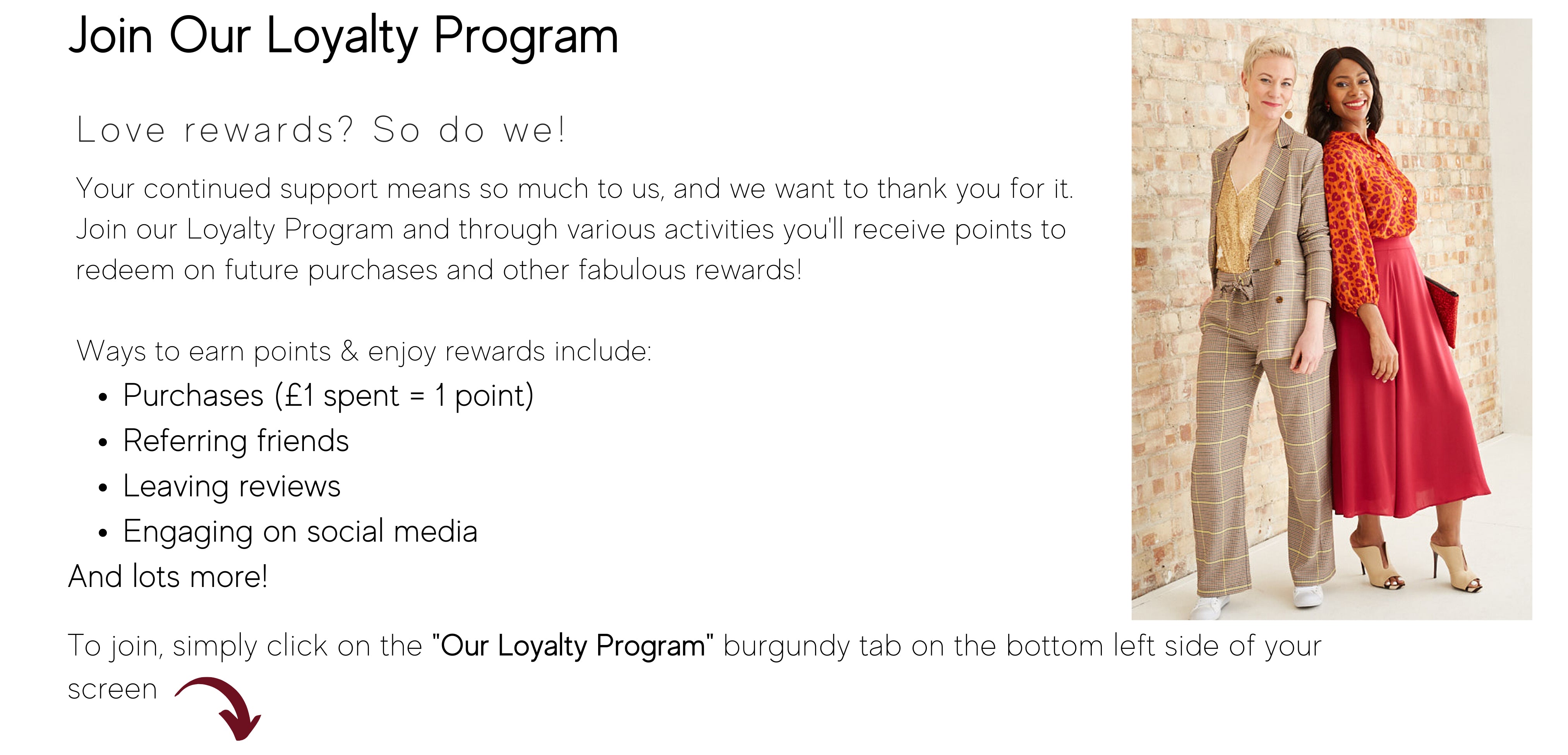 Join Our Loyalty Program. Love Rewards? So Do We! Your continued support means so much to us, and we want to thank you for it.  Join our Loyalty Program and through various activities you'll receive points to redeem on future purchases and other fabulous rewards! To join, simply click on the "Our Loyalty Program" burgundy tab on the bottom left side of your screen