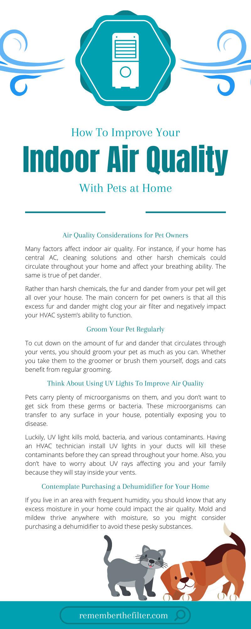 <p>Owning a pet can significantly improve your quality of life in numerous ways. Having a furry friend to entertain and provide you with comfort is a fantastic idea whether you live by yourself or with a family. </p><p>Although owning a pet is a therapeutic experience, our beloved felines and canines bring plenty of airborne pathogens into the house. All the dust, dirt, fur, and dander that a pet brings into your home can severely affect the indoor air quality. </p><p>For this reason, you will want to keep a keen eye on your home’s HVAC system. In this guide, you will learn <strong>how to improve your indoor air quality with pets at home</strong>. </p><p>By following these tips, you should be able to minimize or prevent any issues related to air quality from hampering your comfort at home. Being able to breathe clean air is something that every homeowner should enjoy, regardless of whether they have a pet or not.  </p><h2>Air Quality Considerations for Pet Owners</h2><p>Many factors affect indoor air quality. For instance, if your home has central AC, cleaning solutions and other harsh chemicals could circulate throughout your home and affect your breathing ability. The same is true of pet dander. </p><p>Rather than harsh chemicals, the fur and dander from your pet will get all over your house. The main concern for pet owners is that all this excess fur and dander might clog your air filter and negatively impact your HVAC system’s ability to function. </p><p>Unfortunately for pet owners, they will have to vacuum, dust, and clean their homes more often than others to preserve their HVAC system’s efficiency. The airborne pathogens from your pets can have many adverse health effects. </p><p>Some people have pet allergies, but even if they don’t, adding more fur and dander to the mix could worsen an existing respiratory condition, such as COPD or asthma. Therefore, keeping your air clean will protect your friends and family from suffering any of these consequences. </p><h2>A High-Quality Air Filter Is the First Line of Defense</h2><p>Although pets can wreak havoc on your indoor air quality, you should know that there are plenty of ways to eliminate this threat. The most effective way to do this would be to invest in a high-quality air filter for your home’s HVAC system. </p><p><a href="https://www.rememberthefilter.com/collections/naturalaire"><strong>Flanders NaturalAire filters</strong></a><strong> </strong>are among the best examples because, on the higher end of the spectrum, they have a Minimum Efficiency Reporting Value (MERV) rating of 13, which is quite effective at catching dander. An air filter with this MERV rating will trap any particles that would otherwise circulate throughout the premises. However, you must be sure to clean or replace your filter regularly. </p><p>Schedule a routine check for your air filter to ensure it’s working properly. While a clean air filter is one of your best weapons against airborne pathogens, a dirty or damaged air filter is one of the biggest threats to the function of your HVAC system. </p><p>Since pet dander clogs your air filter, you will need to check the filter more often as a pet owner. Checking every 30 to 50 days should ensure that your HVAC system is always functioning correctly and prevent it from breaking down or too much time passing in-between replacements. </p><h2>Groom Your Pet Regularly</h2><p>To cut down on the amount of fur and dander that circulates through your vents, you should groom your pet as much as you can. Whether you take them to the groomer or brush them yourself, dogs and cats benefit from regular grooming. </p><p>Also, cleaning out litter boxes, cages, or other things your pet uses will eliminate some of these particles. Your lungs won’t struggle as much if there’s less matter in the air, so grooming your pet and cleaning out any areas that they frequent will help you in the long run. </p><p>For this reason, you may want to purchase a vacuum with a HEPA filter so that you have the strongest line of defense against your pet’s fur and dander. Even if you don’t own a carpet, your pet’s fur can stick to any couches, rugs, drapes, or towels. </p><h2>Think About Using UV Lights To Improve Air Quality</h2><p>Another way to purify your air is by using UV lights to kill germs. Pets carry plenty of microorganisms on them, and you don’t want to get sick from these germs or bacteria. These microorganisms can transfer to any surface in your house, potentially exposing you to disease. </p><p>Luckily, UV light kills mold, bacteria, and various contaminants. Having an HVAC technician install UV lights in your ducts will kill these contaminants before they can spread throughout your home. Also, you don’t have to worry about UV rays affecting you and your family because they will stay inside your vents. </p><h2>Contemplate Purchasing a Dehumidifier for Your Home</h2><p>If you live in an area with frequent humidity, you should know that any excess moisture in your home could impact the air quality. Mold and mildew thrive anywhere with moisture, so you might consider purchasing a dehumidifier to avoid these pesky substances. </p><p>When your pet gets wet on a rainy day, it will be tough to dry them off quickly. As the moisture in their fur evaporates, it creates a mixture of pathogens that you will need to deal with as soon as possible. A dehumidifier can help your HVAC system work more effectively by tackling the moisture problem while your air filter catches the fur and dander. </p><h2>Service Your HVAC System Consistently</h2><p>HVAC repair technicians can help you maintain high-quality air in your home. Since your HVAC system works so hard for you, it’s only fair to have your system inspected, serviced, and repaired by a technician on a consistent schedule. </p><p>Even if you think your system is operating fine, having it inspected won’t hurt. Prevention is preferable to fixing a damaged system after the fact. </p><p>Overall, having a loving and faithful companion in your home is wonderful, but you don’t want your furry friend to affect your respiratory system. Now that you know <strong>how to improve your indoor air quality with pets at home</strong>, you can look forward to many years of easy breathing with your pets. </p>