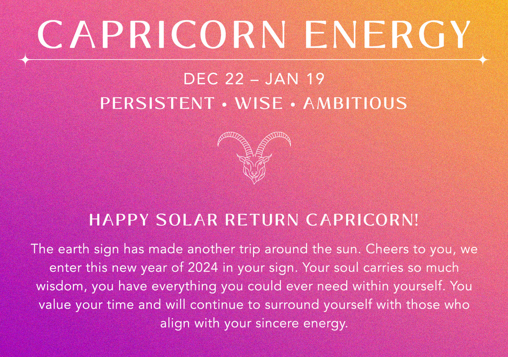 capricorn energy: dec 22 – jan 19. you are persistent, wise, ambitious. happy solar return capricorn! The earth sign has made another trip around the sun. Cheers to you, we enter this new year of 2024 in your sign. Your soul carries so much wisdom, you have everything you could ever need within yourself. You value your time and will continue to surround yourself with those who align with your sincere energy.