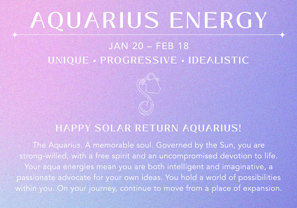 Aquarius Energy: Jan 20-Feb 18. Unique, Progressive, Idealistic. Happy Solar Return Aquarius! The Aquarius. A memorable soul. Governed by the Sun, you are strong-willed, with a free spirit and an uncompromised devotion to life. Your aqua energies mean you are both intelligent and imaginative, a passionate advocate for your own ideas. You hold a world of possibilities within you. On your journey, continue to move from a place of expansion.