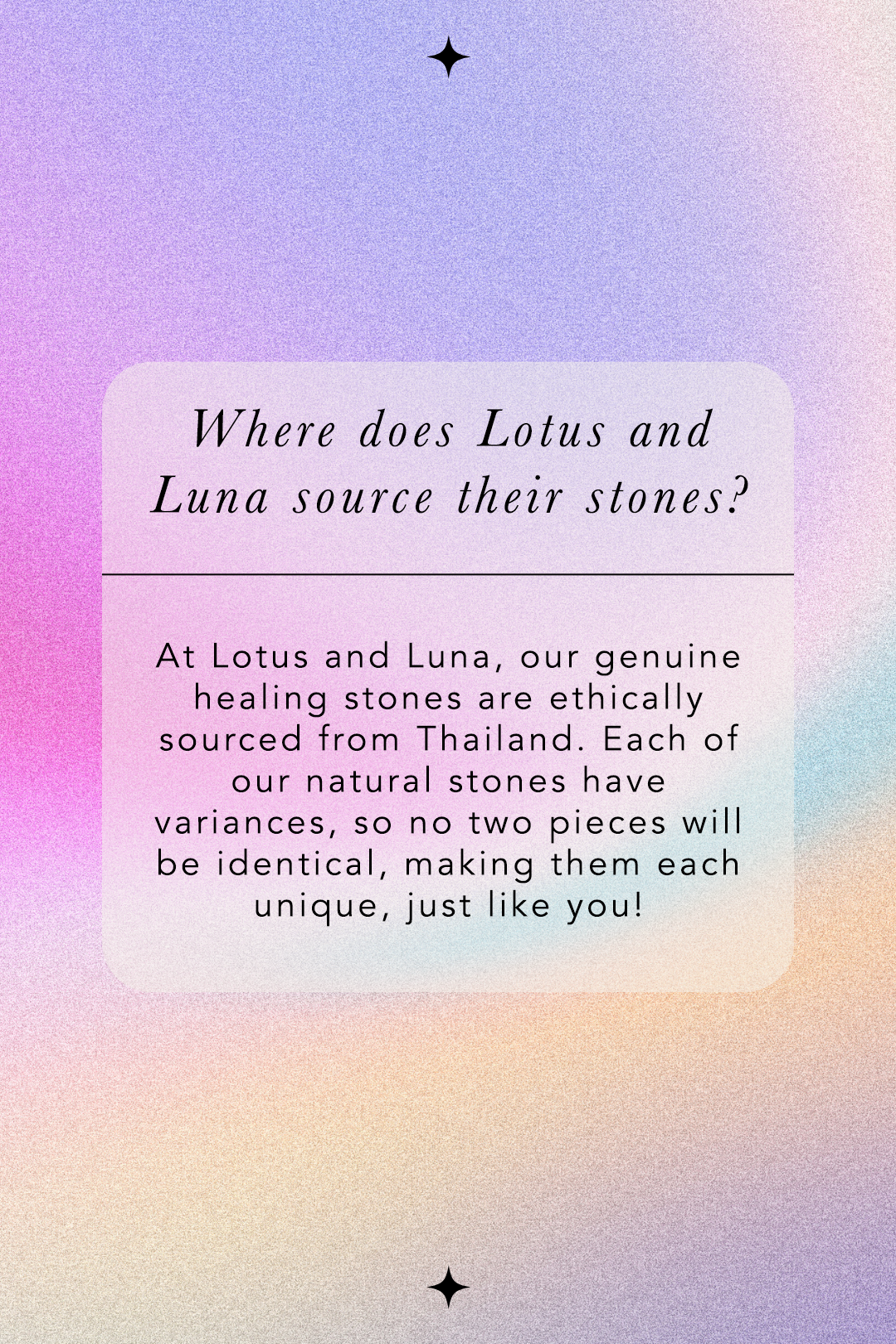 Where does Lotus and Luna source their stones? At Lotus and Luna, our genuine healing stones are ethically sourced from Thailand. Each of our natural stones have variances, so no two pieces will be identical, making them each unique, just like you!