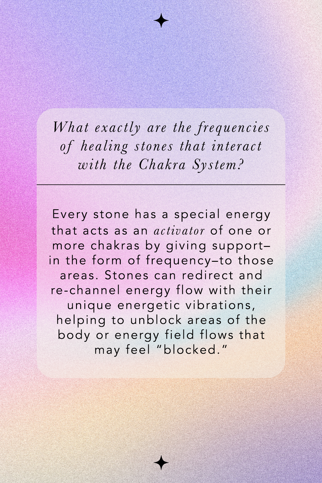 What exactly are the frequencies of healing stones that interact with the Chakra System? Every stone has a special energy that acts as an activator of one or more chakras by giving support - in the form of frequency - to those areas. Stones can redirect and re-channel energy flow with their vibrations, helping to unblock areas of the body or energy field flows that may feel "blocked."