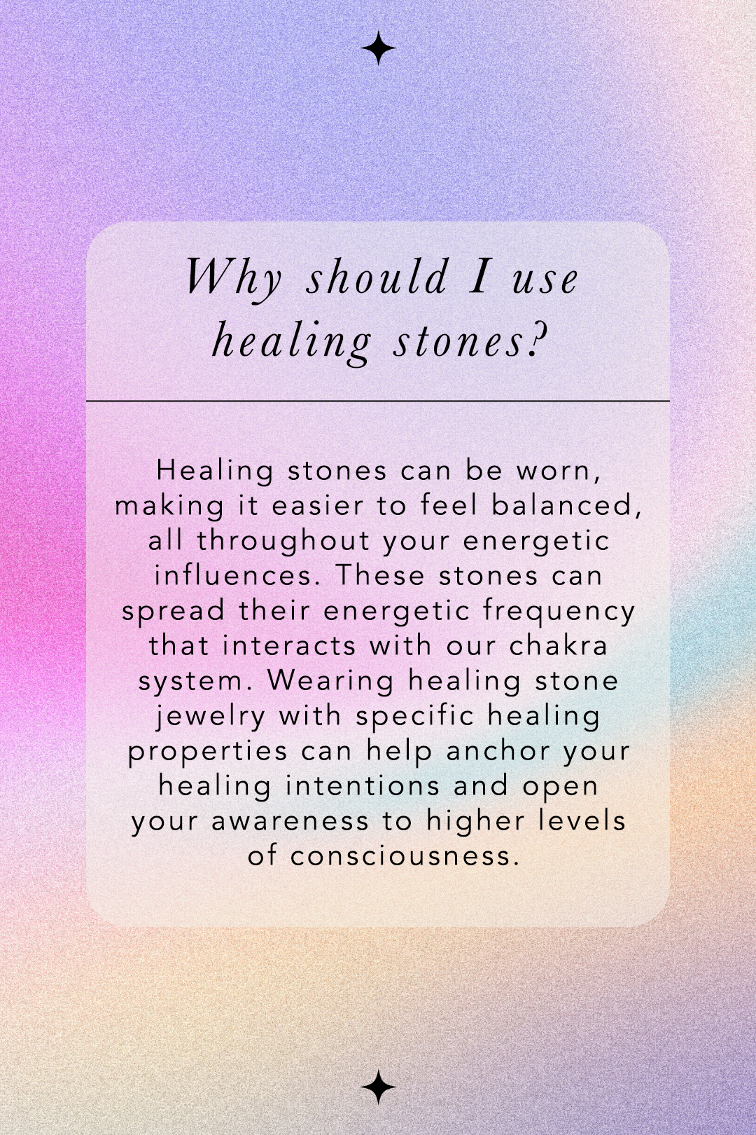 Why Should I use healing stones? Healing stones can be worn, making it easier to feel balanced, all throughout your energetic influences. These stones can spread their energetic frequency that interacts with our chakra system. Wearing healing stone jewelry with specific healing properties can help anchor your healing intentions and open your awareness to higher levels of consciousness.