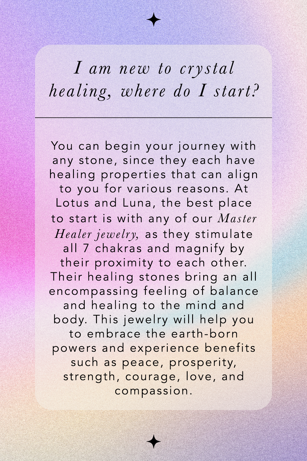 I am new to crystal healing, where do I start? You can begin your journey with any stone, since they each have healing properties that can align to you for various reasons. At Lotus and Luna, the best place to start is with any of our Master Healer Jewelry, as they stimulate all 7 chakras and magnify by their proximity to each other. Their healing stones bring an all encompassing feeling of balance and healing to the mind and body. This jewelry will help you to embrace the earth-born powers and experience benefits such as peace, prosperity, strength, courage, love, and compassion.