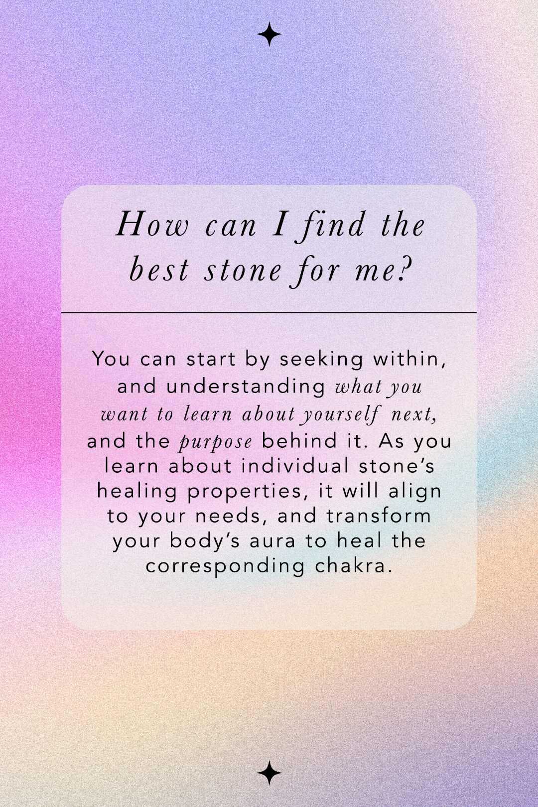 How can I find the best stone for me? You can start by seeking within, and understanding what you want to learn about yourself next, and the purpose behind it. As you learn about individual stone's healing properties, it will align to your needs, and transform your body's aura to heal the corresponding chakra.