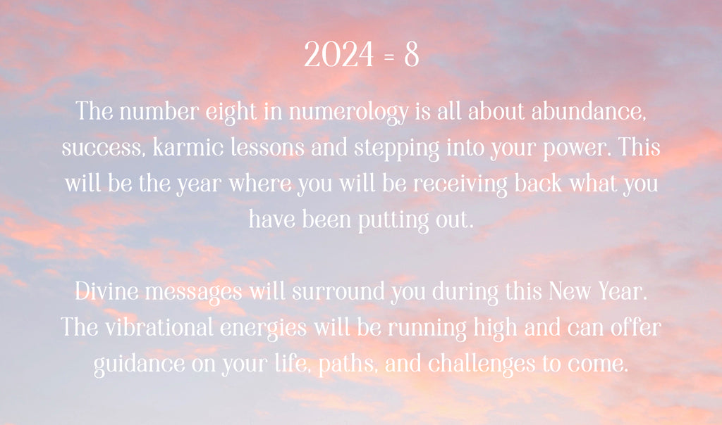 2024 = 8. The number eight in numerology is all about abundance, success, karmic lessons and stepping into your power. This will be the year where you will be receiving back what you have been putting out.  Divine messages will surround you during this New Year. The vibrational energies will be running high and can offer guidance on your life, paths, and challenges to come.