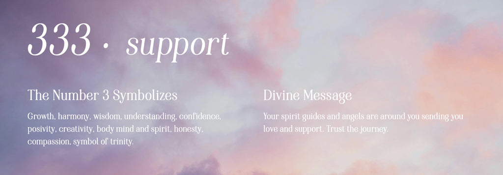 333 support. The number 3 symbolizes: Growth, harmony, wisdom, understanding, confidence, posivity, creativity, body mind and spirit, honesty, compassion, symbol of trinity. Divine message: Your spirit guides and angels are around you sending you love and support. Trust the journey.
