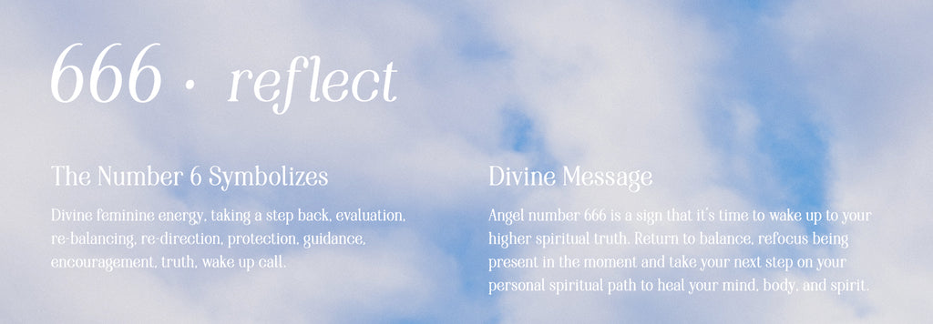 666 reflect. The number 6 symbolizes: Divine feminine energy, taking a step back, evaluation, re-balancing, re-direction, protection, guidance,  encouragement, truth, wake up call. Divine Message: Angel number 666 is a sign that it’s time to wake up to your higher spiritual truth. Return to balance, refocus being present in the moment and take your next step on your personal spiritual path to heal your mind, body, and spirit.