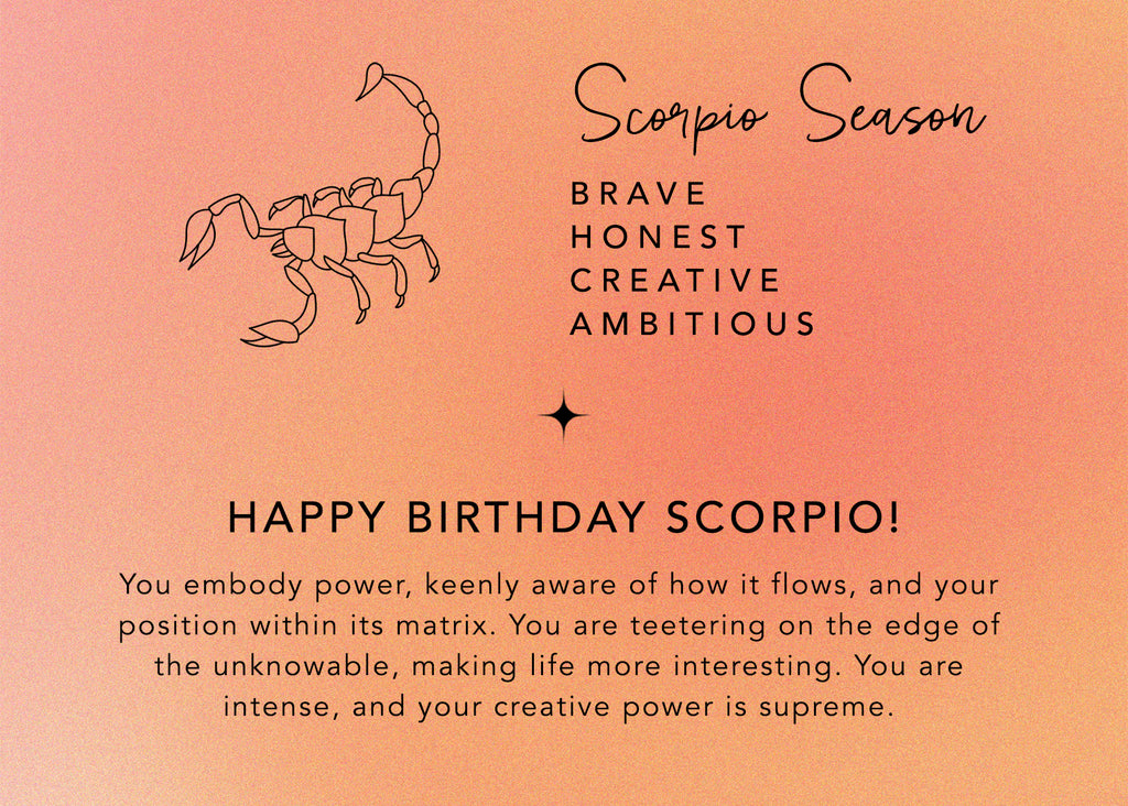 scorpio season: you are brave, honest, creative, and ambitious. happy birthday scorpio! You embody power, keenly aware of how it flows, and your position within its matrix. You are teetering on the edge of the unknowable, making life more interesting. You are intense, and your creative power is supreme.