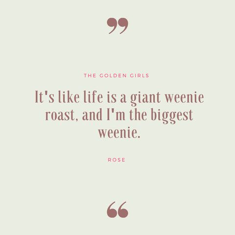 “It’s like life is a giant weenie roast, and I’m the biggest weenie!” — Rose