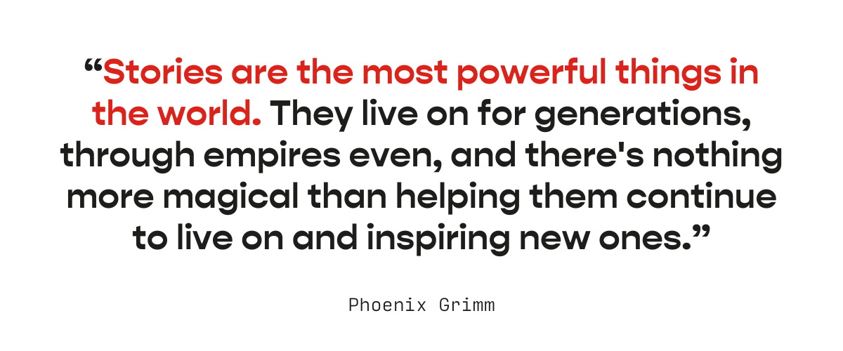 "Stories are the most powerful things in the world. They live on for generations, through empires even, and there's nothing more magical than helping them continue to live on and inspiring new ones."