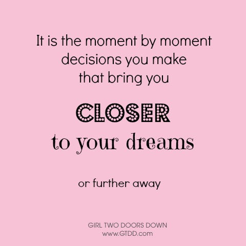 It is the moment by moment decisions you make that bring you closer to your dreams or further away.