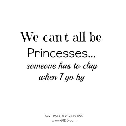 we can't all be princesses, someone has to clap when I go by