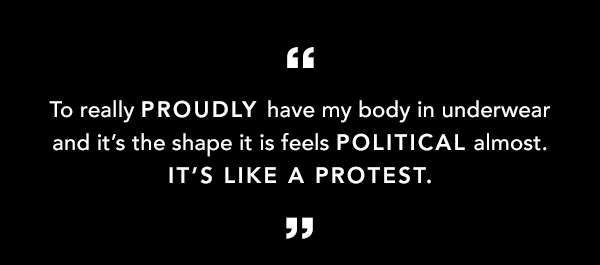To really PROUDLY have my body in underwear and it's the shape it is feels POLITICAL almost. IT'S LIKE A PROTEST. 