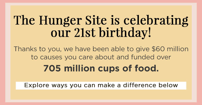 The Hunger Site is celebrating our 21st birthday! Thanks to you, we have been able to give $60 million to causes you care about and funded over 705 million cups of food. | Explore ways you can make a difference below.