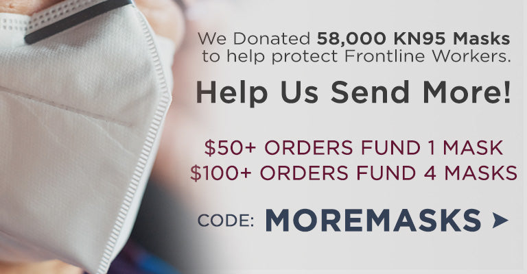 We've Donated 58,000 KN95 Masks to protect frontline workers | Help us send more! | $50 orders fund 1 mask | $100 orders fund 4 masks | Enter code MOREMASKS