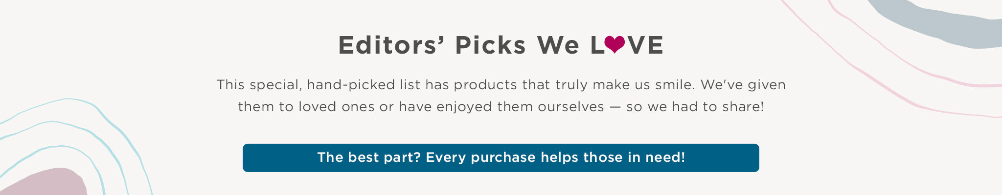 Editors' Picks We Love. This special, hand-picked list has products that truly make us smile. We've given them to loved ones or have enjoyed them ourselves - so we had to share! The best part? Every purchase helps those in need!