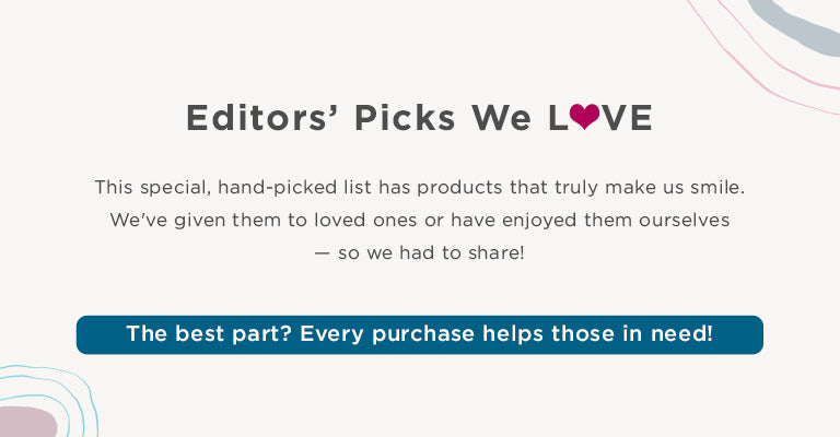 Editors' Picks We Love. This special, hand-picked list has products that truly make us smile. We've given them to loved ones or have enjoyed them ourselves - so we had to share! The best part? Every purchase helps those in need!