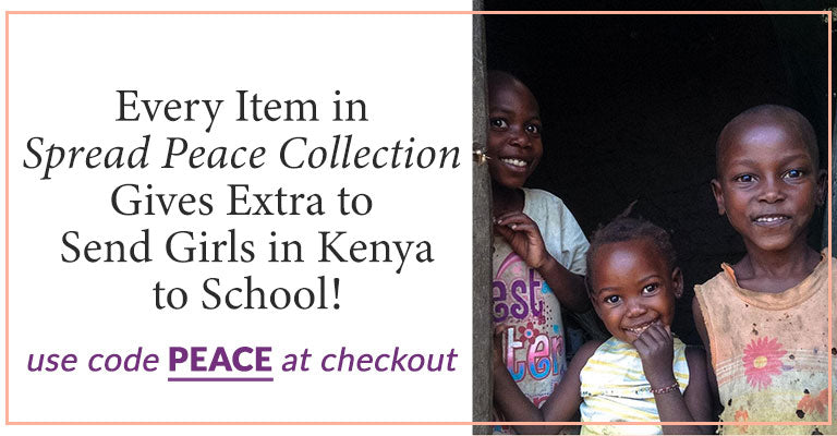 Every Item in Spread Peace Collection Gives Extra to Send Girls in Kenya to School! | Use code PEACE at checkout