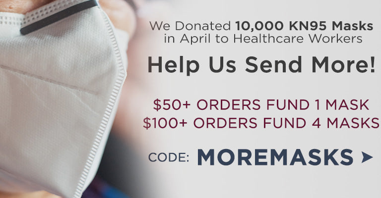 We Donated 10,000 KN95 Masks in April to Frontline Healthcare Workers Help Us Send More! $50+ Orders Fund 1 Mask $100+ Orders Fund 4 Masks  Code: MOREMASKS