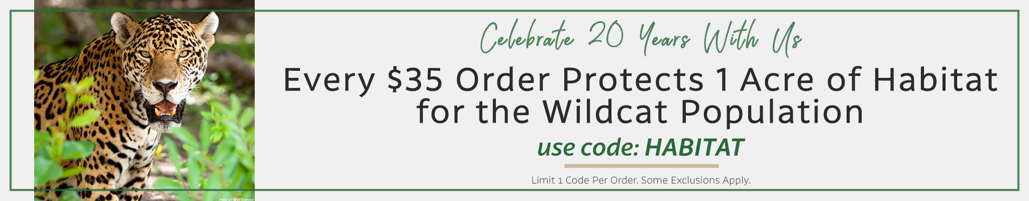 Celebrate 20 Years With Us | Every $35 Order Protects 1 Acre of Habitat for the Wildcat Population | use code: HABITAT | Limit 1 code per order. Some exclusions apply.