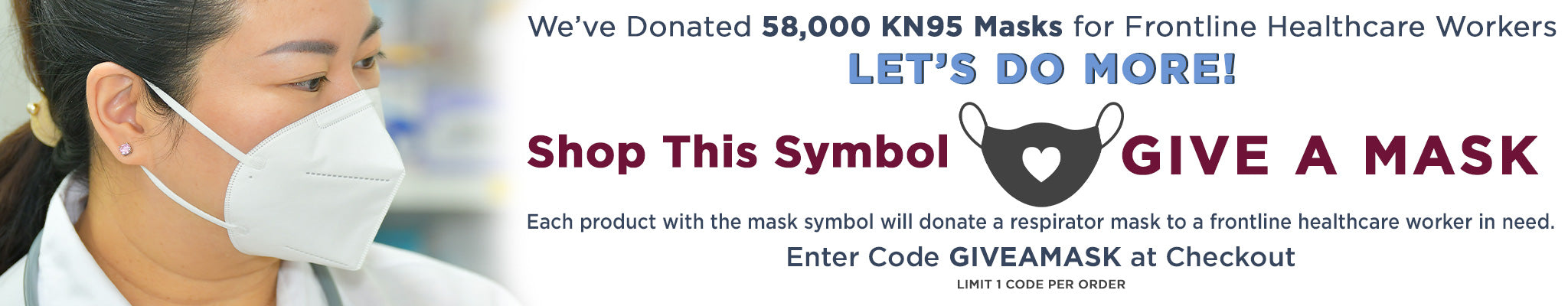 We've Donated 58,000 KN95 Masks for Frontline Healthcare Workers | Let's Do More! | Shop This Symbol Give a Mask | Each product with the mask symbol will donate a respirator mask to a frontline healthcare worker in need | Enter Code GIVEAMASK at checkout | Limit 1 code per order