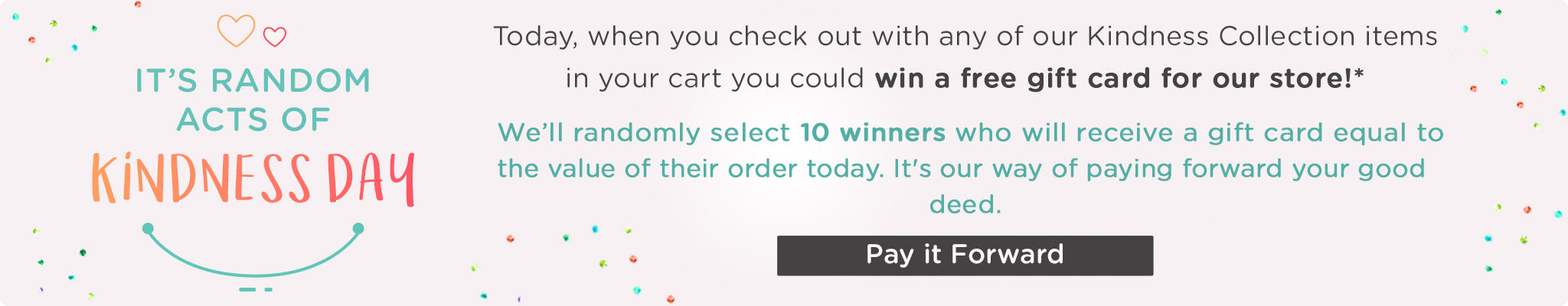 It's Random Acts of Kindness Day! | Today, when you check out with any of our Kindness Collection items in your cart you could win a free gift card for our store! We'll randomly select 10 winners who will receive a gift card equal to the value of their order today. Pay it Forward