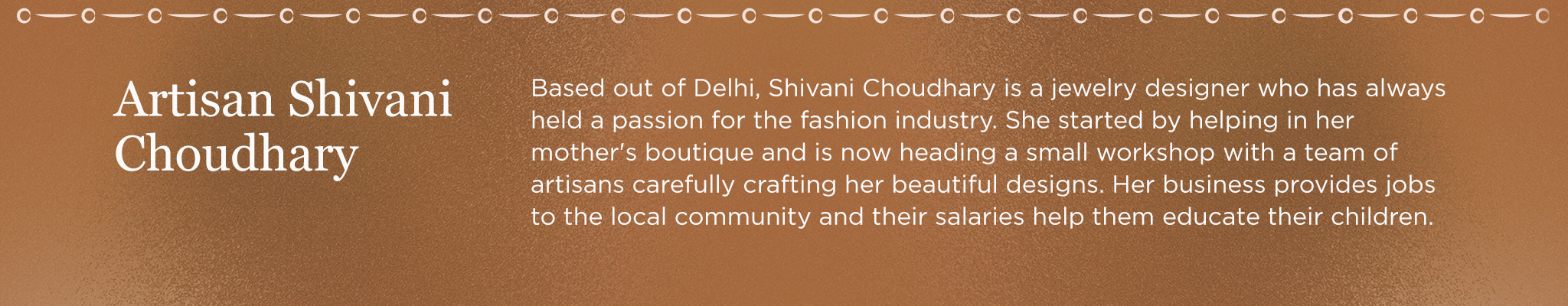 Artisan Shivani Choudhary | Based out of Delhi, Shivani Choudhary is a jewelry designer who has always held a passion for the fashion industry. She started by helping her mother's boutique and is now heading a small workshop with a team of artisans carefully crafting her beautiful designs. Her business provides jobs to the local community and their salaries help them educate their children.