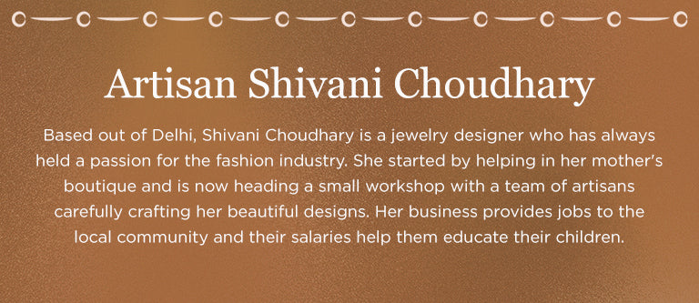 Artisan Shivani Cloudhary | Based out of Delhi, Shivani Cloudhary is a jewelry designer who has always held a passion for the fashion industry. She started by helping her mother's boutique and is now heading a small workshop with a team of artisans carefully crafting her beautiful designs. Her business provides jobs to the local community and their salaries help them educate their children.