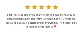 Five Stars | I get these slippers every chance I get and give them away as gifts and keep a pair. The throw is amazing as well. Prices are great and quality is outstanding in everything. The biggest plus is feeding the furbabies.