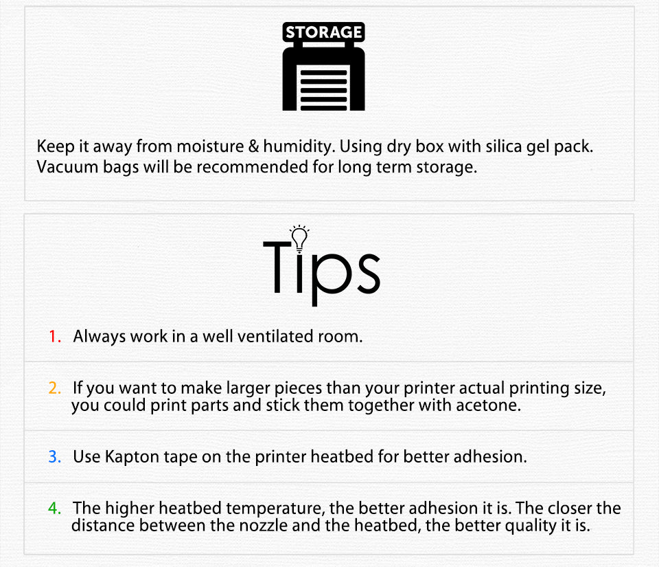 Keep it away from moisture & humidity. Using dry box with silica gel pack. Vacuum bags will be recommended for long term storage. tips Always work in a well ventilated room. If you want to make larger pieces than your printer actual printing size,?? ?? ?? ?? you could print parts and stick them together with acetone.?? Use Kapton tape on the printer heatbed for better adhesion. The higher heatbed temperature, the better adhesion it is. The closer the?? ?? ?? ??distance between the nozzle and the heatbed, the better quality it is.