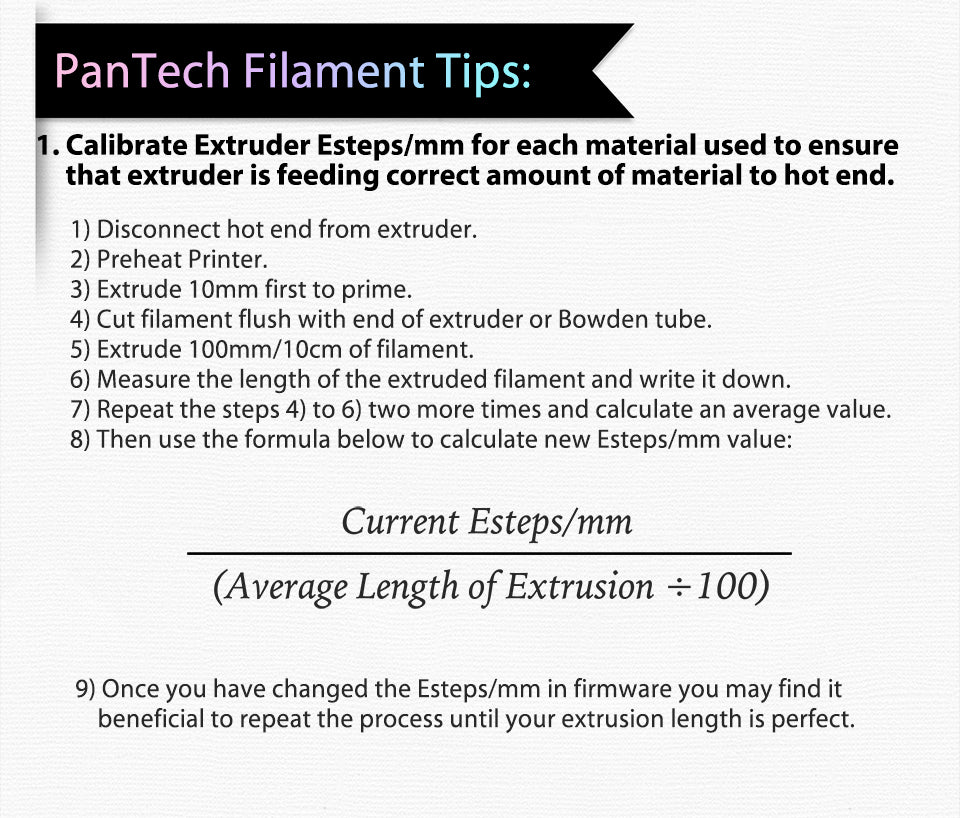 PanTech Filament Tips:?? Calibrate Extruder Esteps/mm for each material used to ensure?? ?? ?? ??that extruder is feeding correct amount of material to hot end.?? 1) Disconnect hot end from extruder. 2) Preheat Printer. 3) Extrude 10mm first to prime. 4) Cut filament flush with end of extruder or Bowden tube. 5) Extrude 100mm/10cm of filament. 6) Measure the length of the extruded filament and write it down. 7) Repeat the steps 4) to 6) two more times and calculate an average value. 8) Then use the formula below to calculate new Esteps/mm value: Once you have changed the Esteps/mm in firmware you may find it?? ?? ?? beneficial to repeat the process until your extrusion length is perfect.