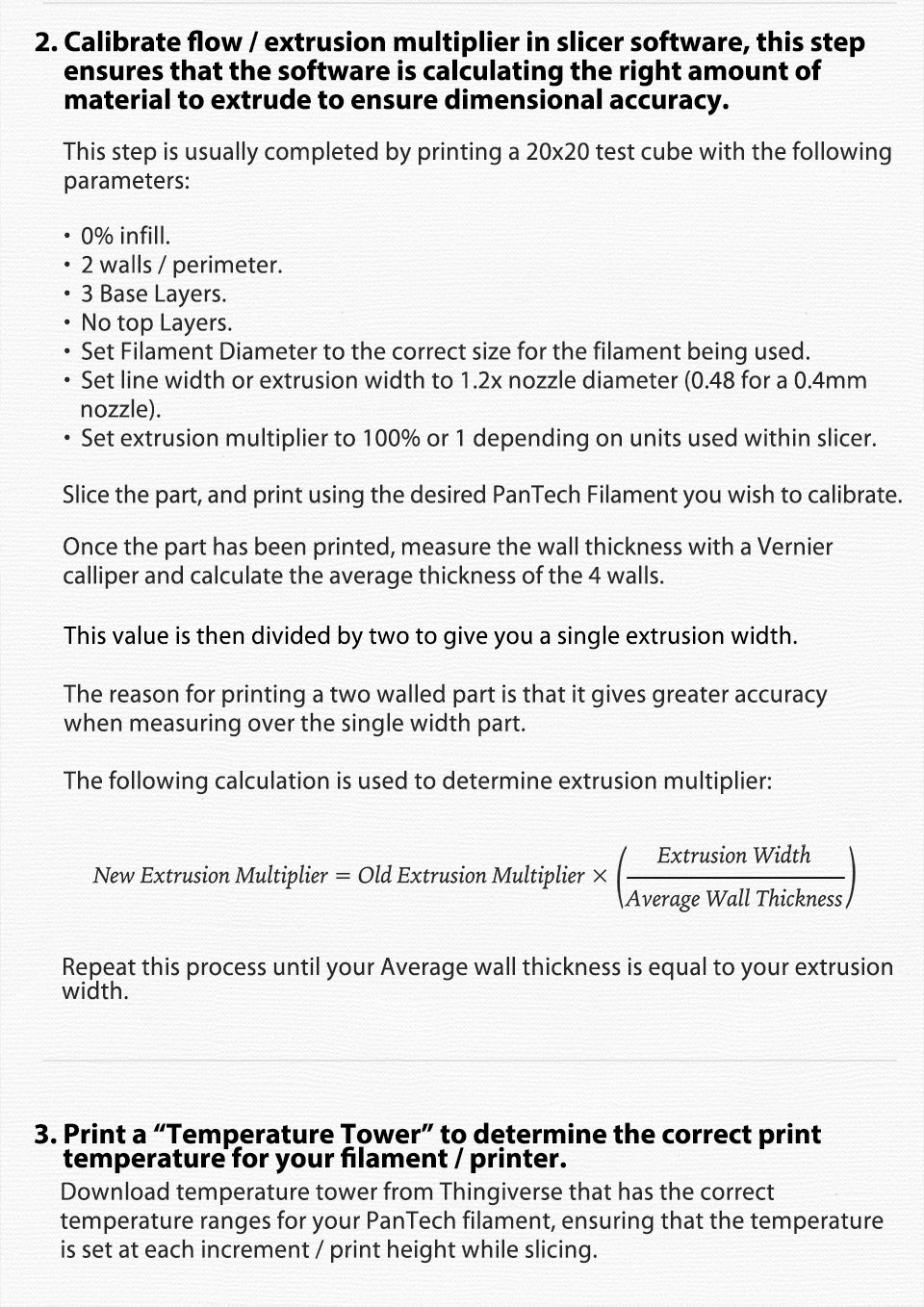 Calibrate flow / extrusion multiplier in slicer software, this step?? ?? ?? ??ensures that the software is calculating the right amount of?? ?? ?? ?? ??material to extrude to ensure dimensional accuracy.?? This step is usually completed by printing a 20x20 test cube with the following?? parameters: 0% infill.?? ?????	2 walls / perimeter.?? ?????	3 Base Layers. ?????	No top Layers.?? ?????	Set Filament Diameter to the correct size for the filament being used. ?????	Set line width or extrusion width to 1.2x nozzle diameter (0.48 for a 0.4mm?? ?? ??nozzle). ?????	Set extrusion multiplier to 100% or 1 depending on units used within slicer. Slice the part, and print using the desired PanTech Filament you wish to calibrate. Once the part has been printed, measure the wall thickness with a Vernier?? calliper and calculate the average thickness of the 4 walls.?? This value is then divided by two to give you a single extrusion width. The reason for printing a two walled part is that it gives greater accuracy?? when measuring over the single width part. The following calculation is used to determine extrusion multiplier: Repeat this process until your Average wall thickness is equal to your extrusion?? width. Print a ?????Temperature Tower????? to determine the correct print?? ?? ?? ??temperature for your filament / printer.?? Download temperature tower from Thingiverse that has the correct?? temperature ranges for your PanTech filament, ensuring that the temperature?? is set at each increment / print height while slicing.