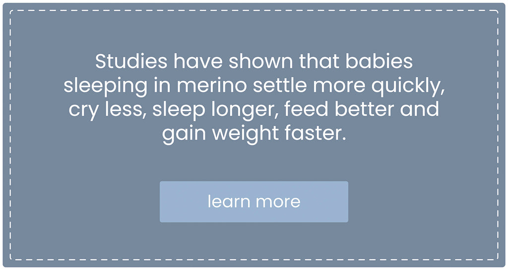 Studies have shown that babies sleeping in merino settle more quickly, cry less, sleep longer, feed better, and gain weight faster