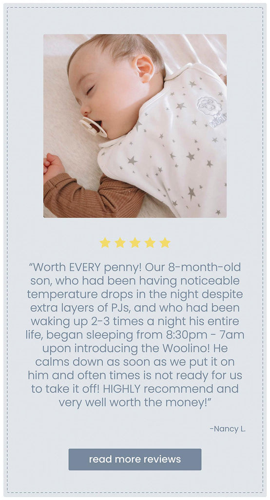 Block quote customer review of Woolino sleep bag stating Worth EVERY penny! Our 8-month-old son, who had been having noticeable temperature drops in the night despite extra layers of PJs, and who had been waking up 2-3 times a night his entire life, began sleeping from 8:30pm - 7am upon introducing the Woolino! He calms down as soon as we put it on him and often times is not ready for us to take it off! HIGHLY recommend and very well worth the money!