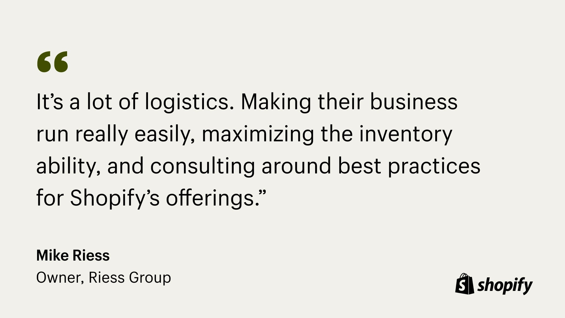 Image of quote from Mark Riess, owner of Riess, that states, "It’s a lot of logistics. Making their business run really easily, maximizing the inventory ability, and consulting around best practices for Shopify’s offerings.”