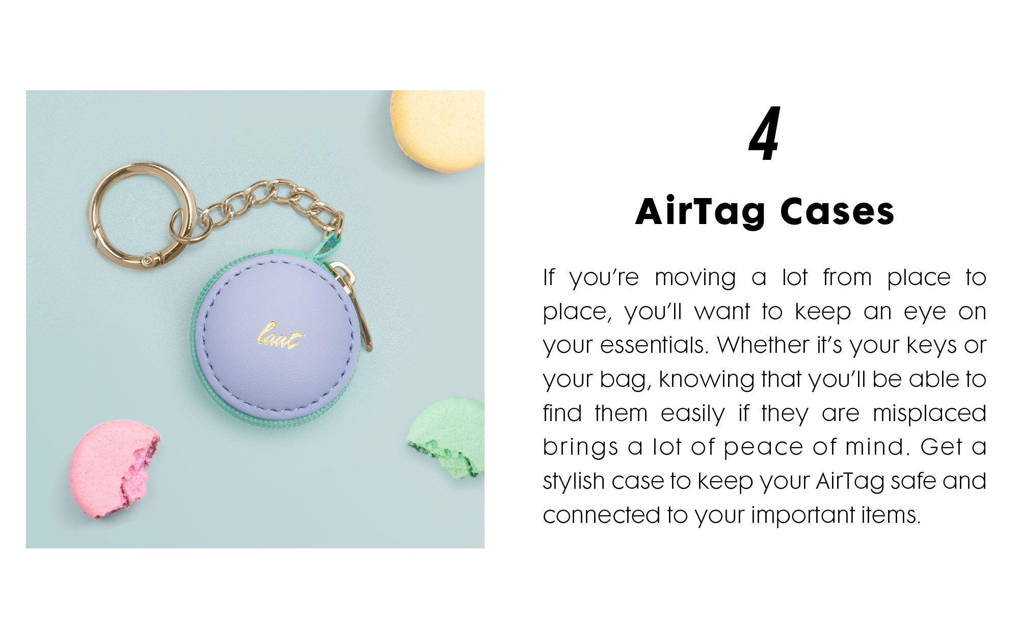 AirTag Cases - If you’re moving a lot from place to place, you’ll want to keep an eye on your essentials. Whether it’s your keys or your bag, knowing that you’ll be able to find them easily if they are misplaced brings a lot of peace of mind. Get a stylish case to keep your AirTag safe and connected to your important items. 