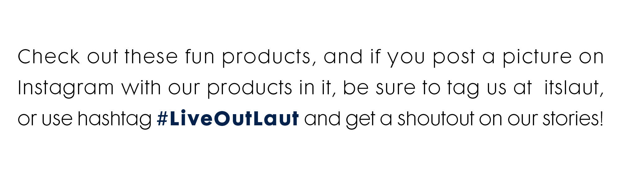 Check out these fun products, and if you post a picture on Instagram with our products in it, be sure to tag us at @itslaut, or use hashtag #LiveOutLaut and get a shoutout on our stories!