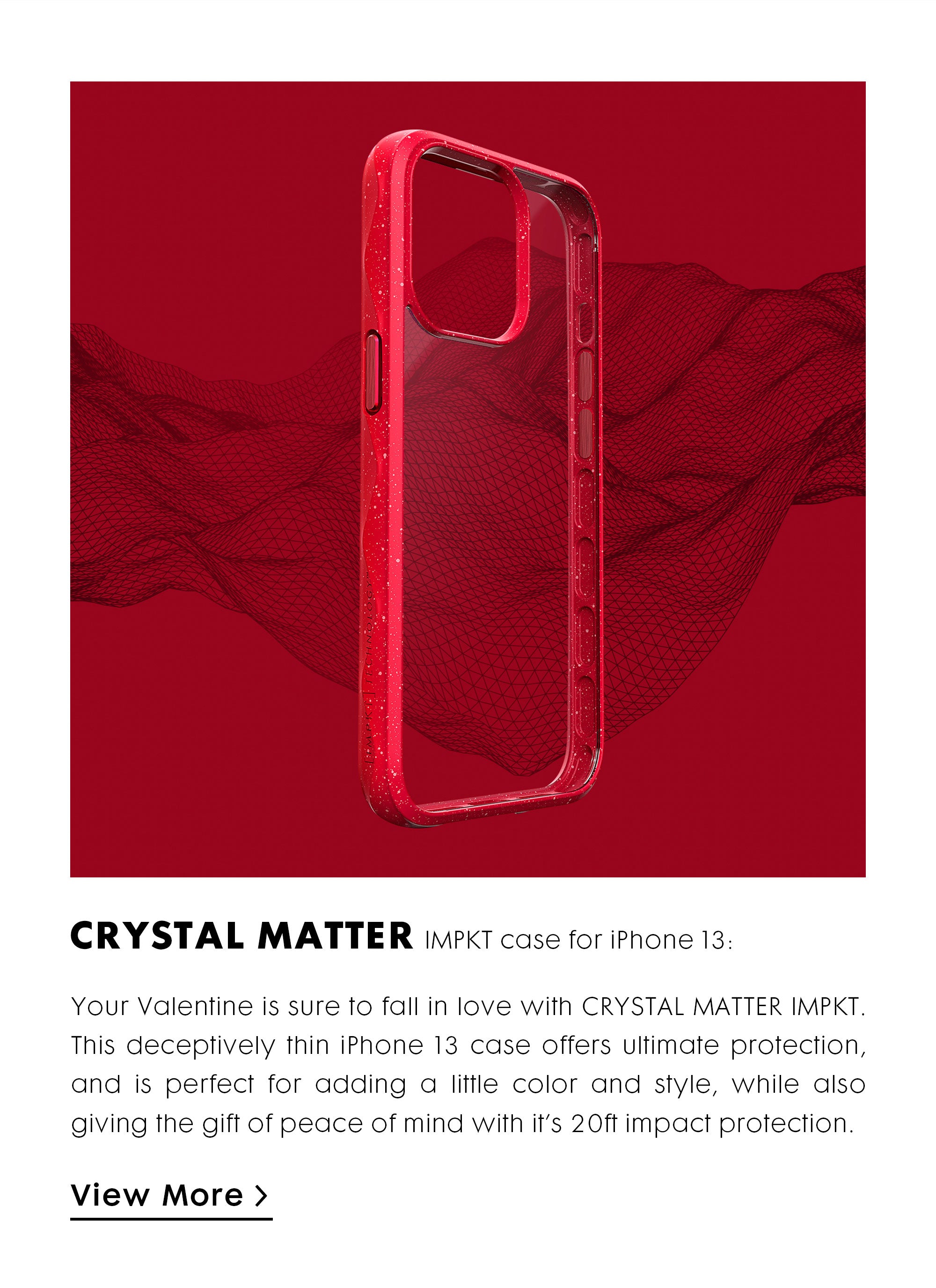 Your Valentine is sure to fall in love with CRYSTAL MATTER IMPKT. This deceptively thin iPhone 13 case offers ultimate protection, and is perfect for adding a little color and style, while also giving the gift of peace of mind with it’s 20ft impact protection.