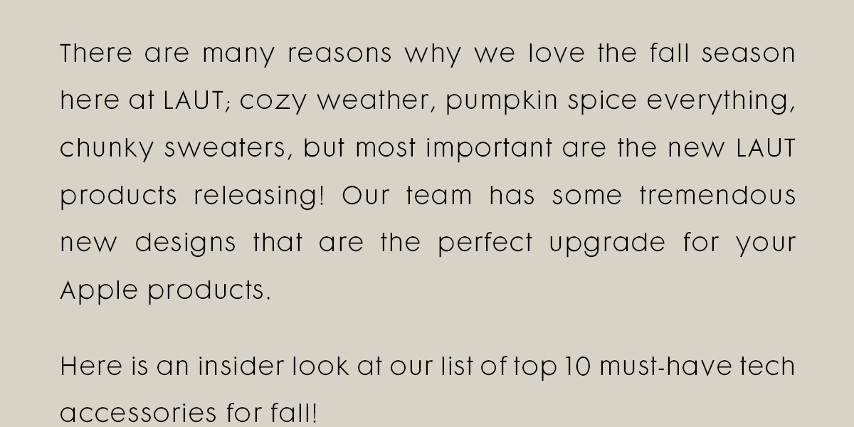 There are many reasons why we love the fall season here at LAUT; cozy weather, pumpkin spice everything, chunky sweaters, but most importantly are new LAUT products releasing! Our team has some tremendous new designs that are the perfect upgrade for your Apple products.   Here is an insider look at our list of top 10 must-have tech accessories for fall! 