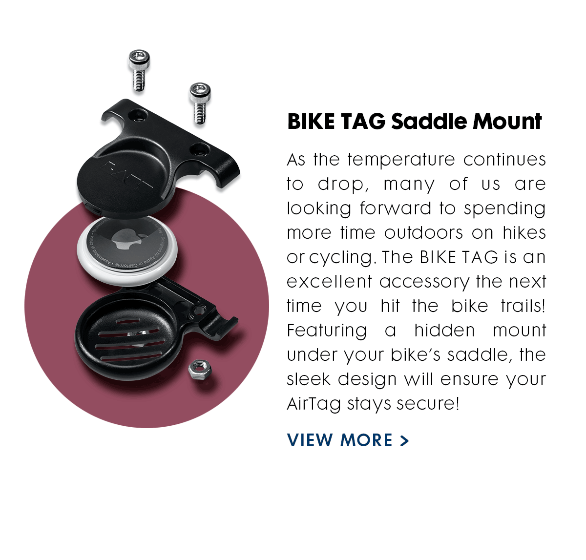 BIKE TAG  As the temps continue to drop, many of us are looking forward to spending more time outdoors on hikes or bike riding. The BIKE TAG is an excellent accessory the next time you hit the bike trails! Featuring a hidden mount under your bike’s saddle, the sleek design will ensure your AirTag stays secure! 