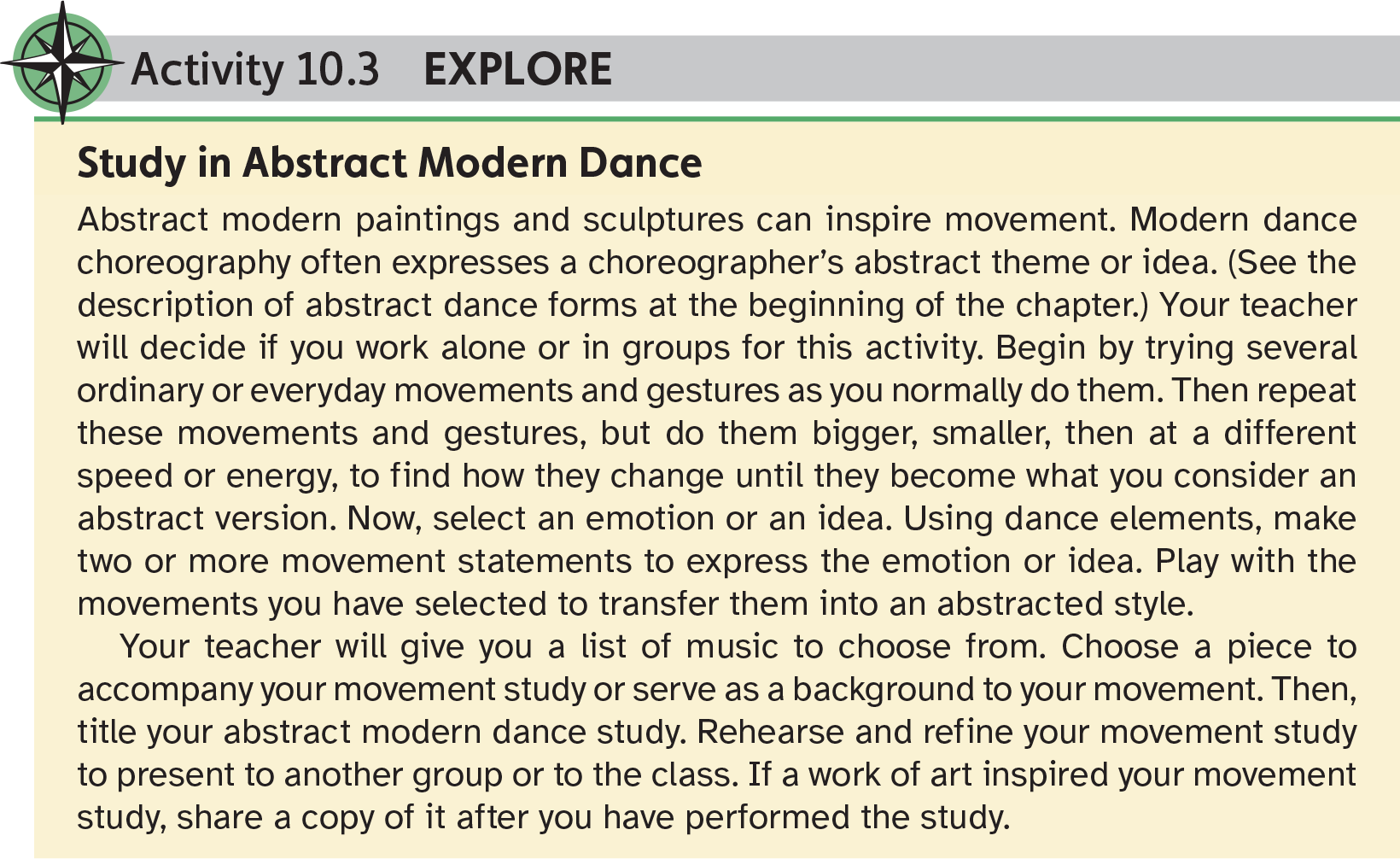 Activity 10.3 Explore Study in Abstract Modern Dance Abstract modern paintings and sculptures can inspire movement. Modern dance choreography often expresses a choreographer’s abstract theme or idea. (See the description of abstract dance forms at the beginning of the chapter.) Your teacher will decide if you work alone or in groups for this activity. Begin by trying several ordinary or everyday movements and gestures as you normally do them. Then repeat these movements and gestures, but do them bigger, smaller, then at a different speed or energy, to find how they change until they become what you consider an abstract version. Now, select an emotion or an idea. Using dance elements, make two or more movement statements to express the emotion or idea. Play with the movements you have selected to transfer them into an abstracted style. Your teacher will give you a list of music to choose from. Choose a piece to accompany your movement study or serve as a background to your movement. Then, title your abstract modern dance study. Rehearse and refine your movement study to present to another group or to the class. If a work of art inspired your movement study, share a copy of it after you have performed the study.