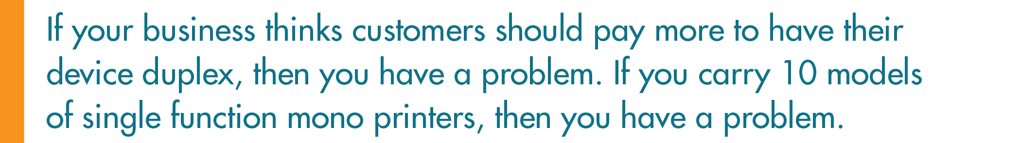 If your business thinks customers should pay more to have their device duplex, then you have a problem. If you carry 10 models of single function mono printers, then you have a problem.