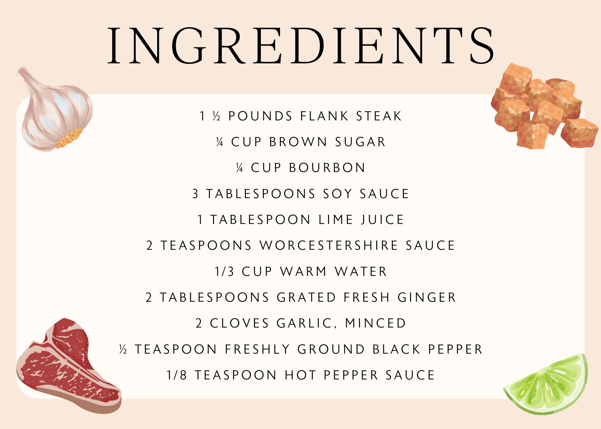 1 ½ pounds flank steak ¼ cup brown sugar ¼ cup bourbon 3 tablespoons soy sauce 1 tablespoon lime juice 2 teaspoons Worcestershire sauce 1/3 cup warm water 2 tablespoons grated fresh ginger 2 cloves garlic, minced ½ teaspoon freshly ground black pepper 1/8 teaspoon hot pepper sauce