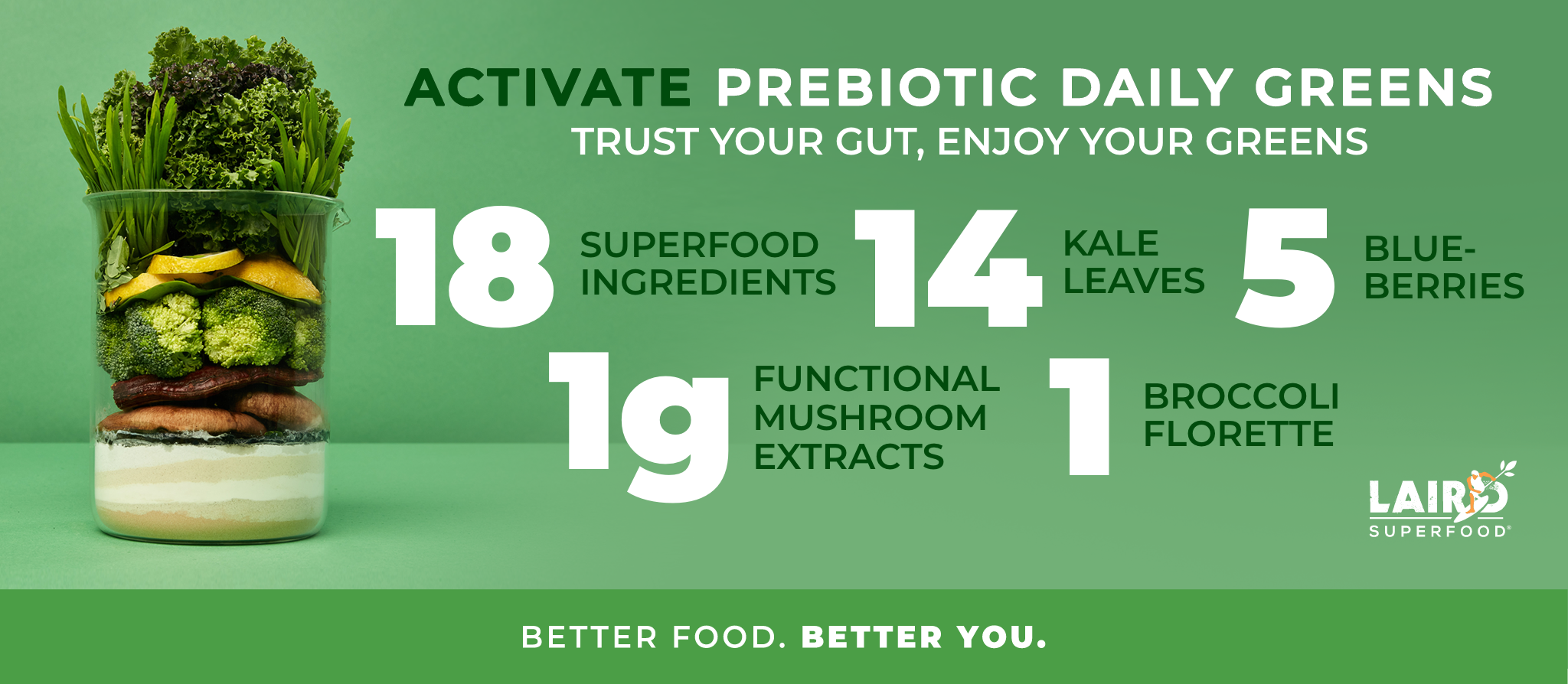 Activate Prebiotic Daily Greens help keep the guy healthy. Enjoy your greens. Drink daily. 18 superfood ingredients, 14 kale leaves,5 blueberries, 1g functional mushroom extracts, and 1 broccoli florette. Better food. Better you.