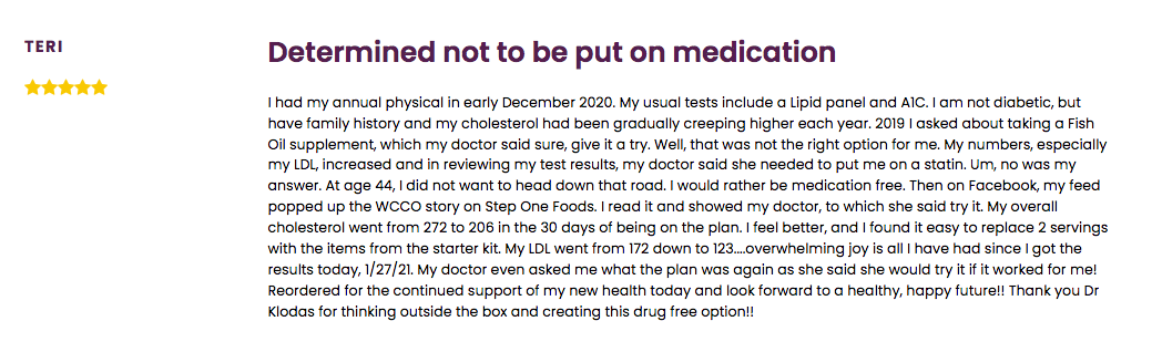 Review by Teri: "Determined not to be put on a medication." Teri lowered her cholesterol with Step One Foods