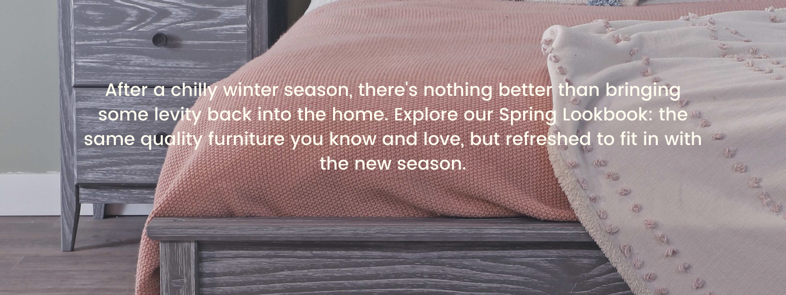 After a chilly winter season, there's nothing better than bringing some levity back into the home. Explore our Spring Lookbook: the same quality furniture you know and love, but refreshed to fit in with the new season.